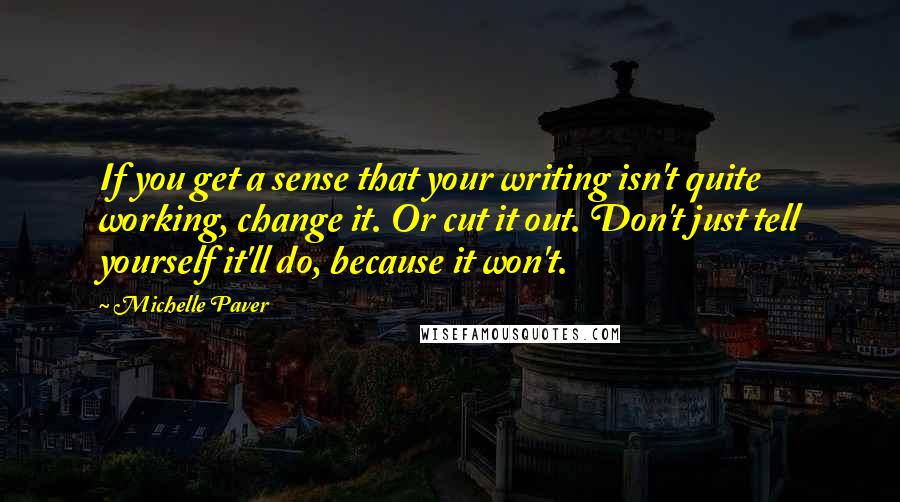 Michelle Paver quotes: If you get a sense that your writing isn't quite working, change it. Or cut it out. Don't just tell yourself it'll do, because it won't.
