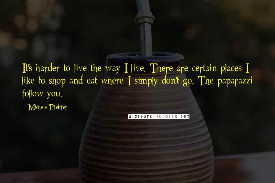 Michelle Pfeiffer quotes: It's harder to live the way I live. There are certain places I like to shop and eat where I simply don't go. The paparazzi follow you.