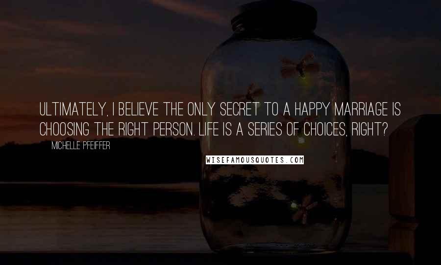 Michelle Pfeiffer quotes: Ultimately, I believe the only secret to a happy marriage is choosing the right person. Life is a series of choices, right?