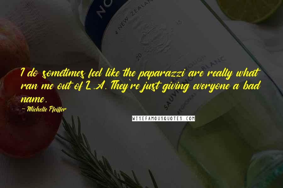 Michelle Pfeiffer quotes: I do sometimes feel like the paparazzi are really what ran me out of L.A. They're just giving everyone a bad name.