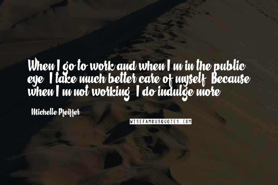 Michelle Pfeiffer quotes: When I go to work and when I'm in the public eye, I take much better care of myself. Because when I'm not working, I do indulge more.