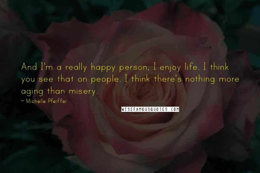 Michelle Pfeiffer quotes: And I'm a really happy person, I enjoy life. I think you see that on people. I think there's nothing more aging than misery.