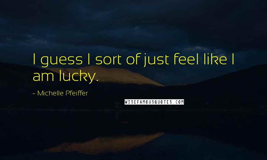 Michelle Pfeiffer quotes: I guess I sort of just feel like I am lucky.