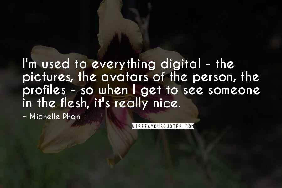 Michelle Phan quotes: I'm used to everything digital - the pictures, the avatars of the person, the profiles - so when I get to see someone in the flesh, it's really nice.