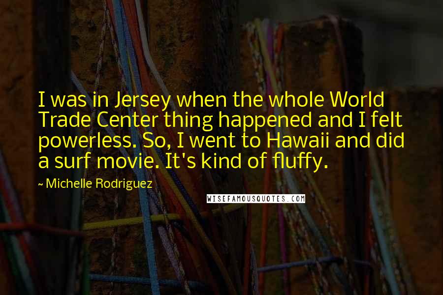 Michelle Rodriguez quotes: I was in Jersey when the whole World Trade Center thing happened and I felt powerless. So, I went to Hawaii and did a surf movie. It's kind of fluffy.