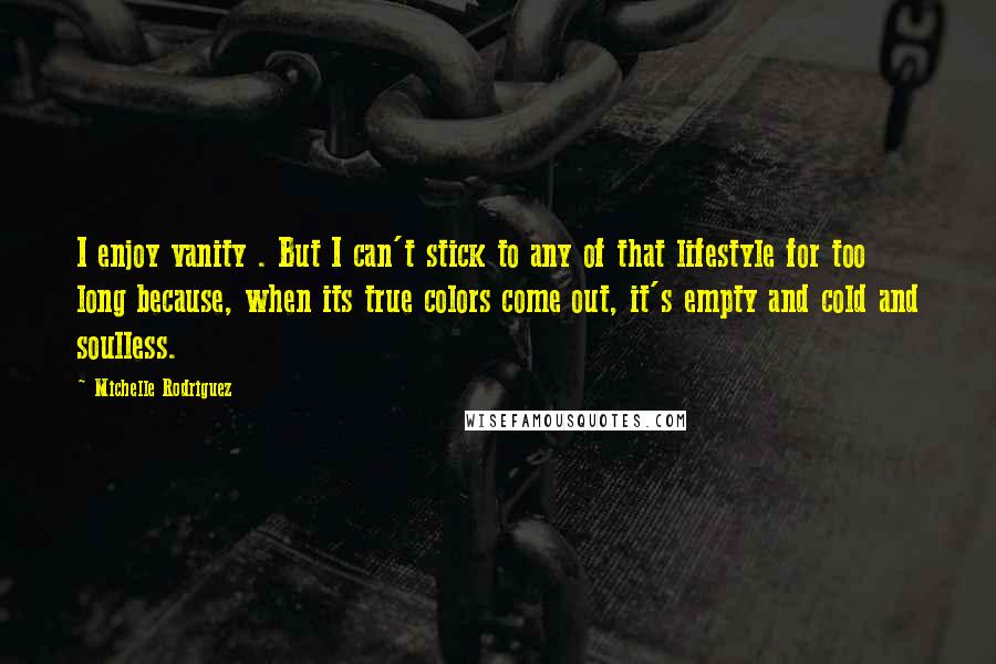 Michelle Rodriguez quotes: I enjoy vanity . But I can't stick to any of that lifestyle for too long because, when its true colors come out, it's empty and cold and soulless.