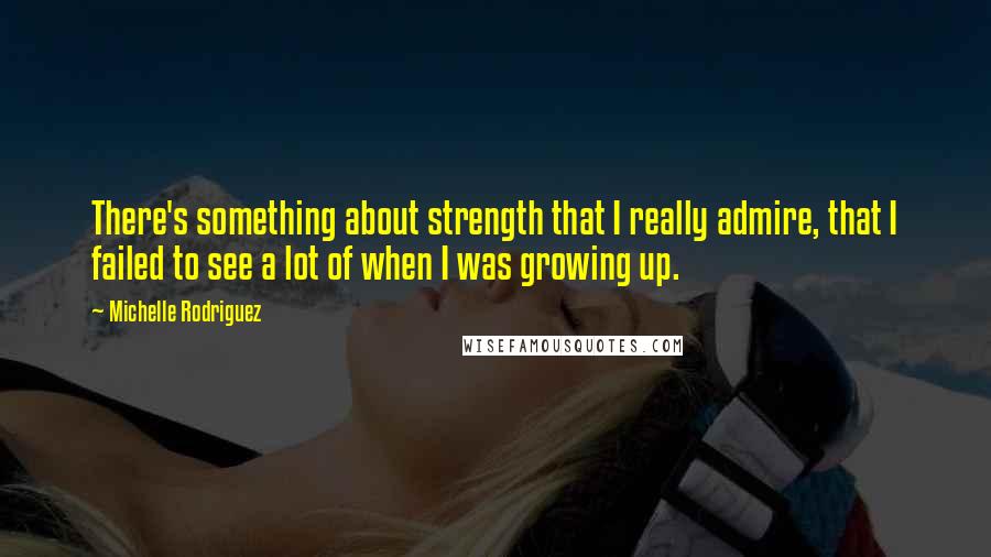 Michelle Rodriguez quotes: There's something about strength that I really admire, that I failed to see a lot of when I was growing up.