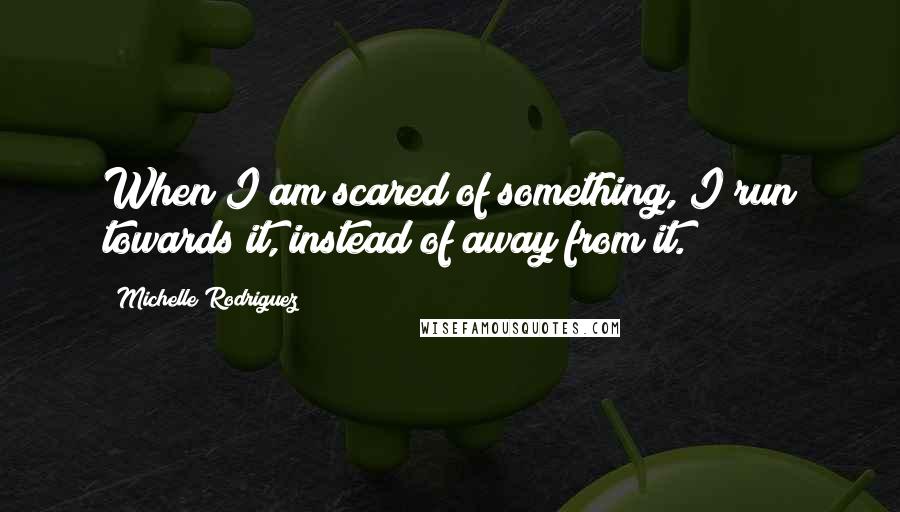 Michelle Rodriguez quotes: When I am scared of something, I run towards it, instead of away from it.