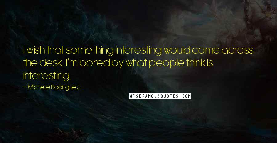 Michelle Rodriguez quotes: I wish that something interesting would come across the desk. I'm bored by what people think is interesting.