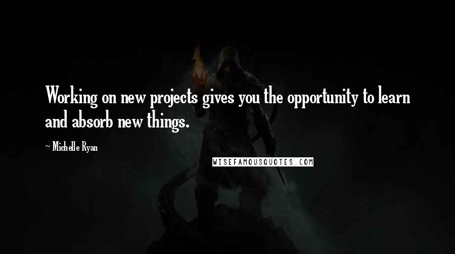 Michelle Ryan quotes: Working on new projects gives you the opportunity to learn and absorb new things.