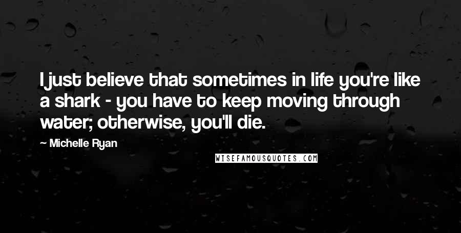 Michelle Ryan quotes: I just believe that sometimes in life you're like a shark - you have to keep moving through water; otherwise, you'll die.