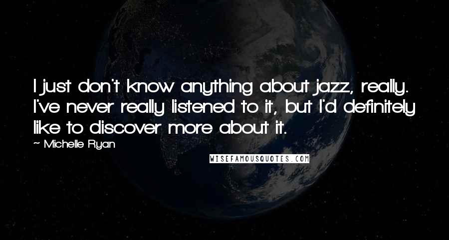 Michelle Ryan quotes: I just don't know anything about jazz, really. I've never really listened to it, but I'd definitely like to discover more about it.