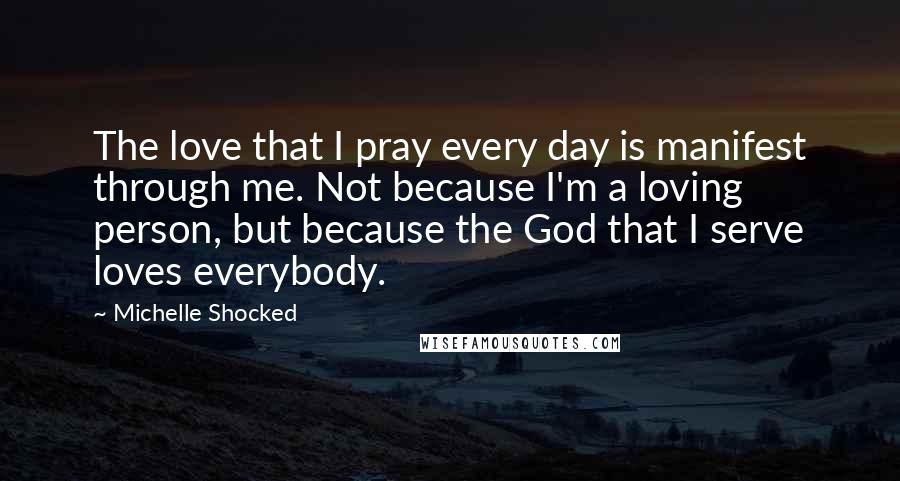 Michelle Shocked quotes: The love that I pray every day is manifest through me. Not because I'm a loving person, but because the God that I serve loves everybody.