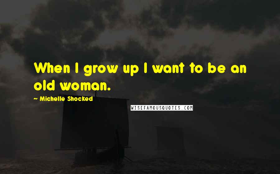 Michelle Shocked quotes: When I grow up I want to be an old woman.
