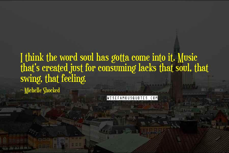 Michelle Shocked quotes: I think the word soul has gotta come into it. Music that's created just for consuming lacks that soul, that swing, that feeling.