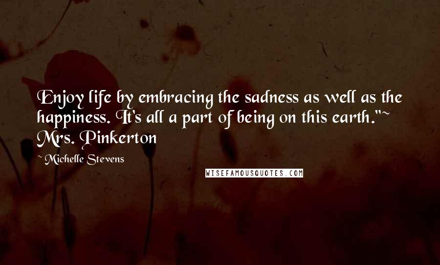 Michelle Stevens quotes: Enjoy life by embracing the sadness as well as the happiness. It's all a part of being on this earth."~ Mrs. Pinkerton