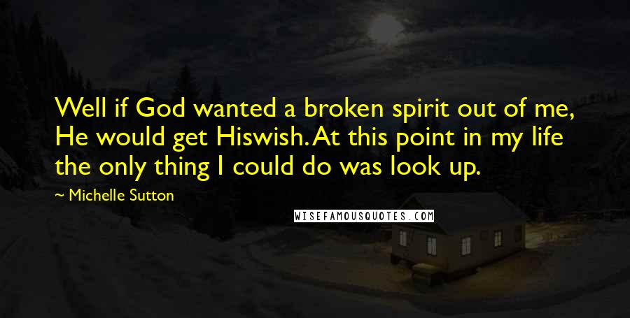 Michelle Sutton quotes: Well if God wanted a broken spirit out of me, He would get Hiswish. At this point in my life the only thing I could do was look up.