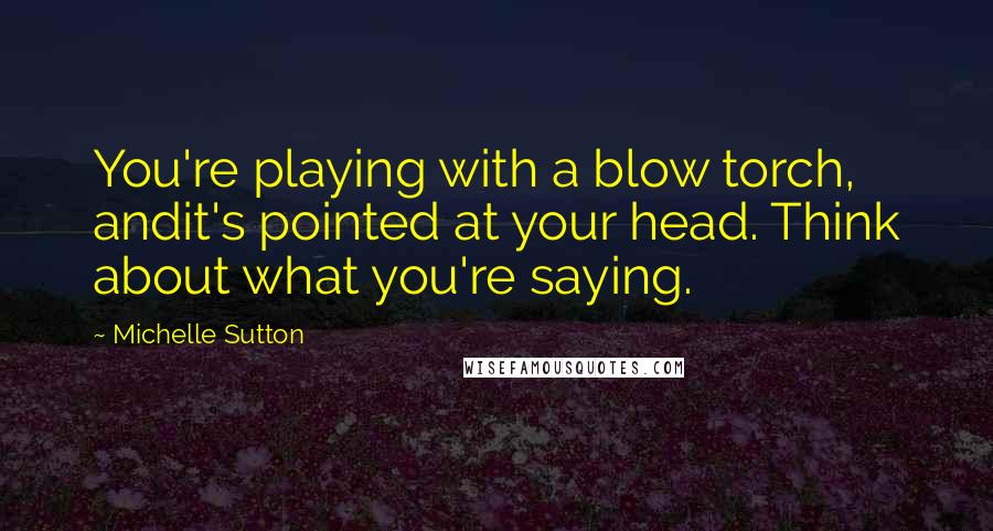 Michelle Sutton quotes: You're playing with a blow torch, andit's pointed at your head. Think about what you're saying.