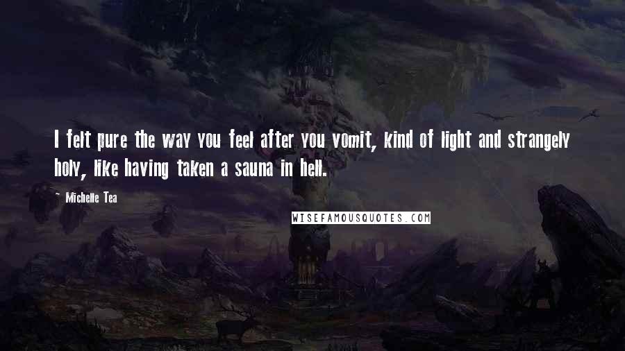 Michelle Tea quotes: I felt pure the way you feel after you vomit, kind of light and strangely holy, like having taken a sauna in hell. Michelle Tea quotes: I felt pure the way you feel after you vomit, kind of light and strangely holy, like having taken a sauna in hell.
