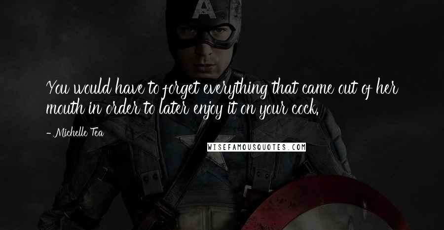 Michelle Tea quotes: You would have to forget everything that came out of her mouth in order to later enjoy it on your cock. Michelle Tea quotes: You would have to forget everything that came out of her mouth in order to later enjoy it on your cock.