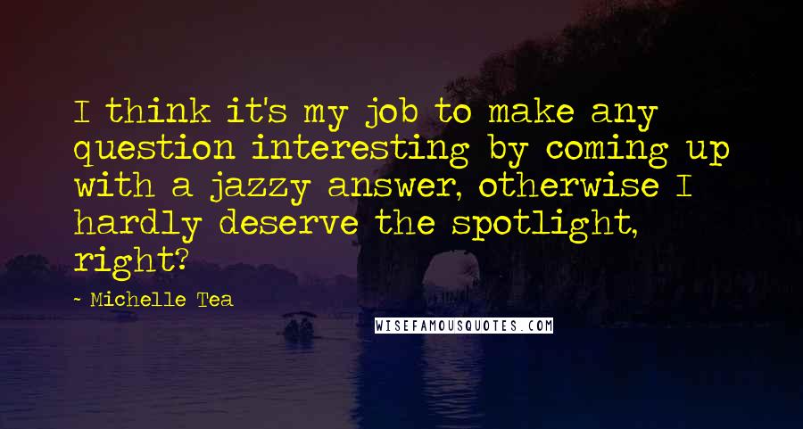 Michelle Tea quotes: I think it's my job to make any question interesting by coming up with a jazzy answer, otherwise I hardly deserve the spotlight, right? Michelle Tea quotes: I think it's my job to make any question interesting by coming up with a jazzy answer, otherwise I hardly deserve the spotlight, right?