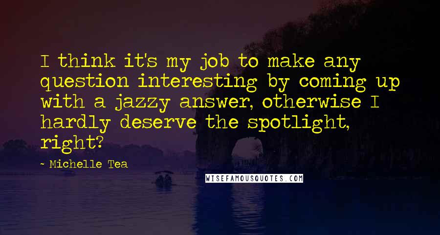 Michelle Tea quotes: I think it's my job to make any question interesting by coming up with a jazzy answer, otherwise I hardly deserve the spotlight, right?