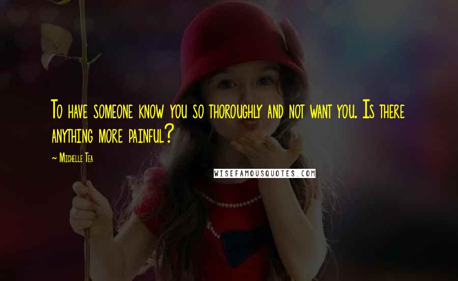 Michelle Tea quotes: To have someone know you so thoroughly and not want you. Is there anything more painful?