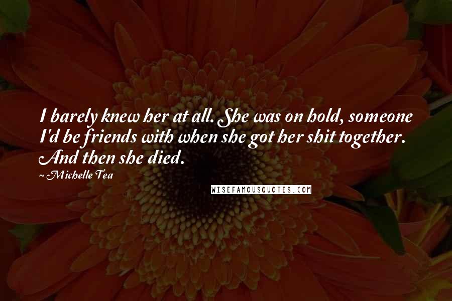 Michelle Tea quotes: I barely knew her at all. She was on hold, someone I'd be friends with when she got her shit together. And then she died. Michelle Tea quotes: I barely knew her at all. She was on hold, someone I'd be friends with when she got her shit together. And then she died.