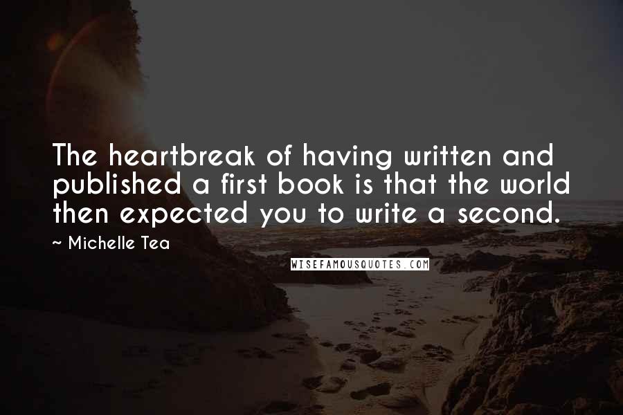Michelle Tea quotes: The heartbreak of having written and published a first book is that the world then expected you to write a second. Michelle Tea quotes: The heartbreak of having written and published a first book is that the world then expected you to write a second.