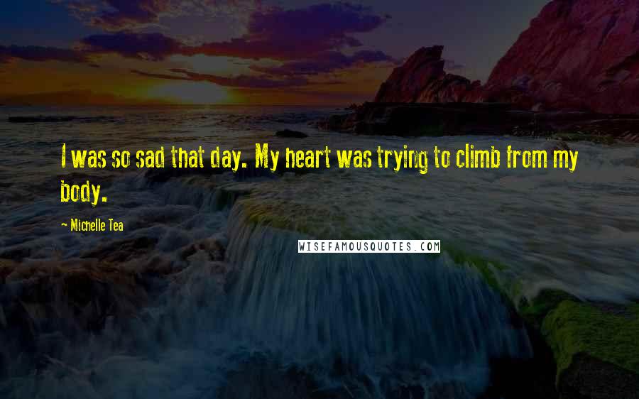 Michelle Tea quotes: I was so sad that day. My heart was trying to climb from my body.