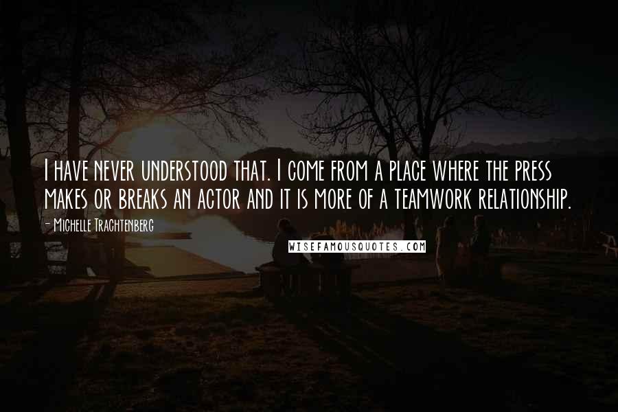 Michelle Trachtenberg quotes: I have never understood that. I come from a place where the press makes or breaks an actor and it is more of a teamwork relationship.