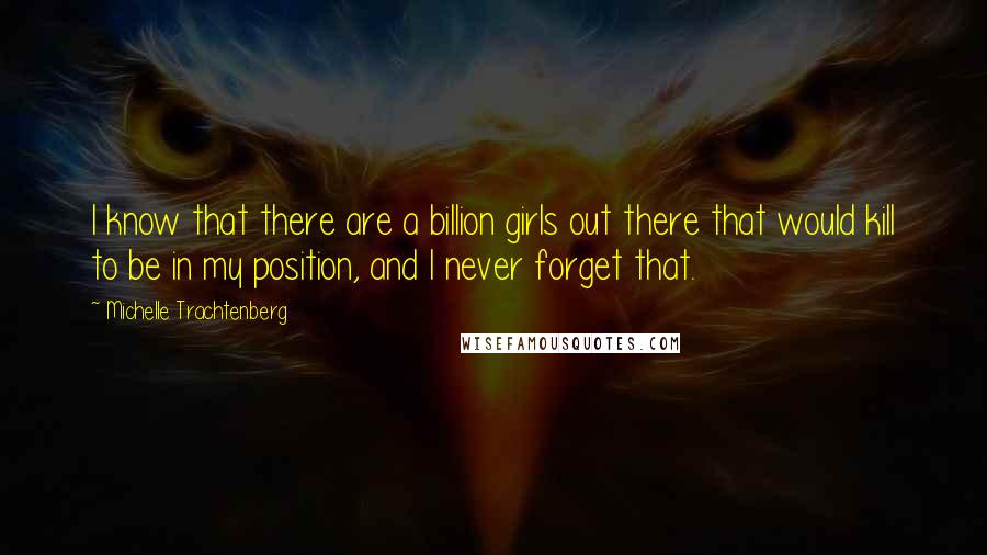 Michelle Trachtenberg quotes: I know that there are a billion girls out there that would kill to be in my position, and I never forget that.