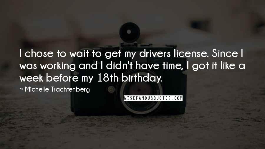 Michelle Trachtenberg quotes: I chose to wait to get my drivers license. Since I was working and I didn't have time, I got it like a week before my 18th birthday. Michelle Trachtenberg quotes: I chose to wait to get my drivers license. Since I was working and I didn't have time, I got it like a week before my 18th birthday.