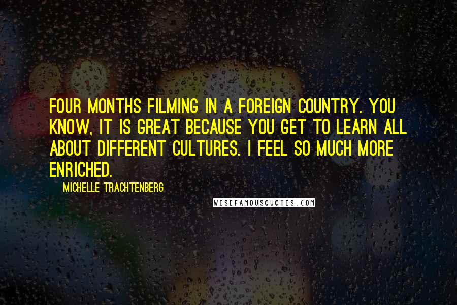 Michelle Trachtenberg quotes: Four months filming in a foreign country. You know, it is great because you get to learn all about different cultures. I feel so much more enriched.