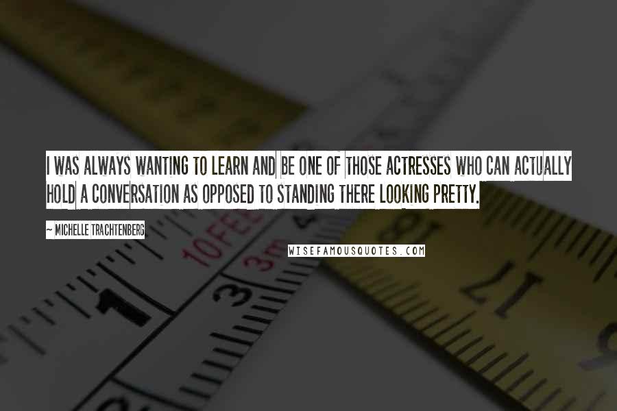 Michelle Trachtenberg quotes: I was always wanting to learn and be one of those actresses who can actually hold a conversation as opposed to standing there looking pretty.