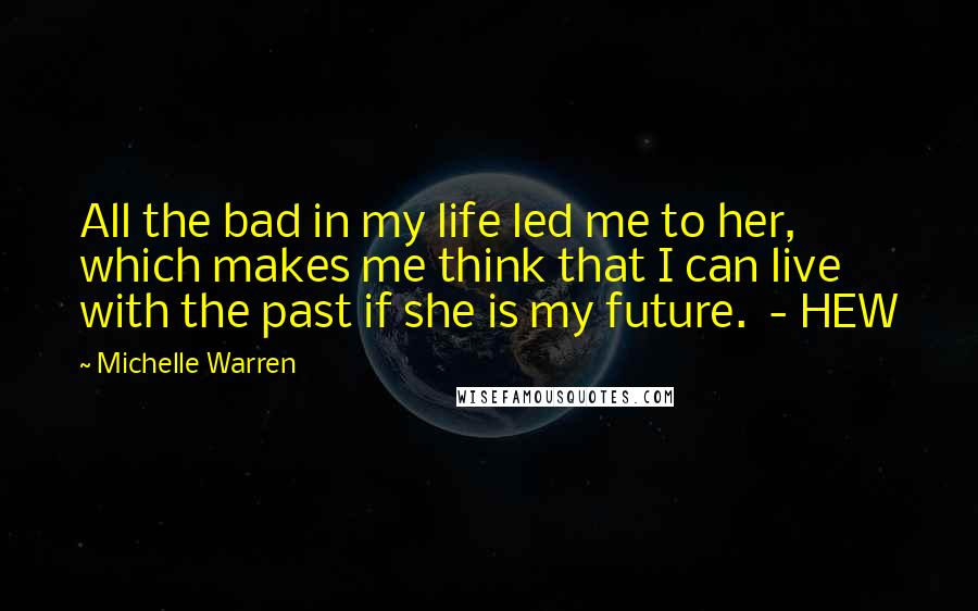Michelle Warren quotes: All the bad in my life led me to her, which makes me think that I can live with the past if she is my future. - HEW Michelle Warren quotes: All the bad in my life led me to her, which makes me think that I can live with the past if she is my future. - HEW