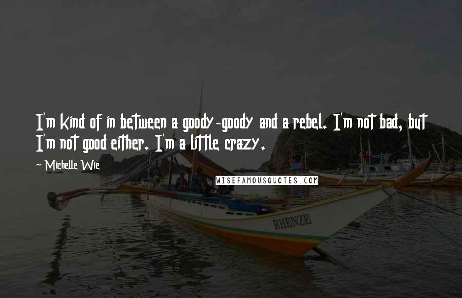 Michelle Wie quotes: I'm kind of in between a goody-goody and a rebel. I'm not bad, but I'm not good either. I'm a little crazy.