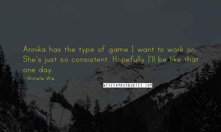 Michelle Wie quotes: Annika has the type of game I want to work on. She's just so consistent. Hopefully I'll be like that one day. Michelle Wie quotes: Annika has the type of game I want to work on. She's just so consistent. Hopefully I'll be like that one day.