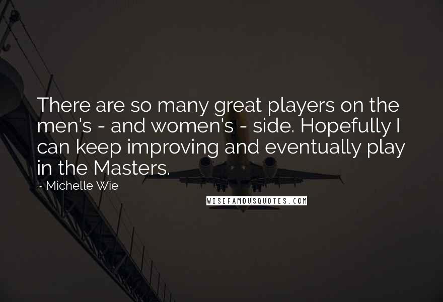 Michelle Wie quotes: There are so many great players on the men's - and women's - side. Hopefully I can keep improving and eventually play in the Masters. Michelle Wie quotes: There are so many great players on the men's - and women's - side. Hopefully I can keep improving and eventually play in the Masters.