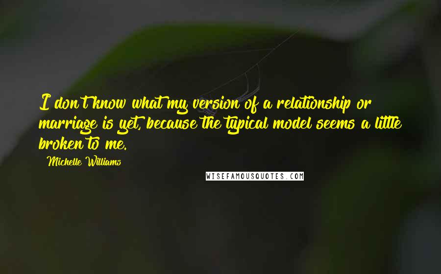 Michelle Williams quotes: I don't know what my version of a relationship or marriage is yet, because the typical model seems a little broken to me.