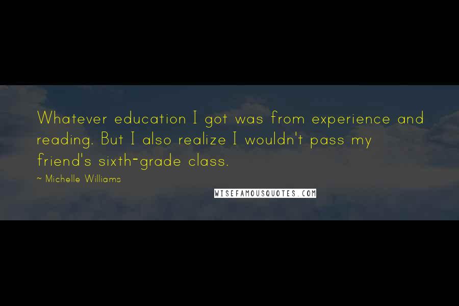 Michelle Williams quotes: Whatever education I got was from experience and reading. But I also realize I wouldn't pass my friend's sixth-grade class.