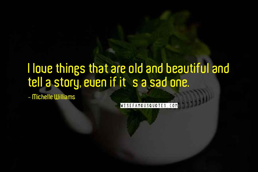 Michelle Williams quotes: I love things that are old and beautiful and tell a story, even if it's a sad one.