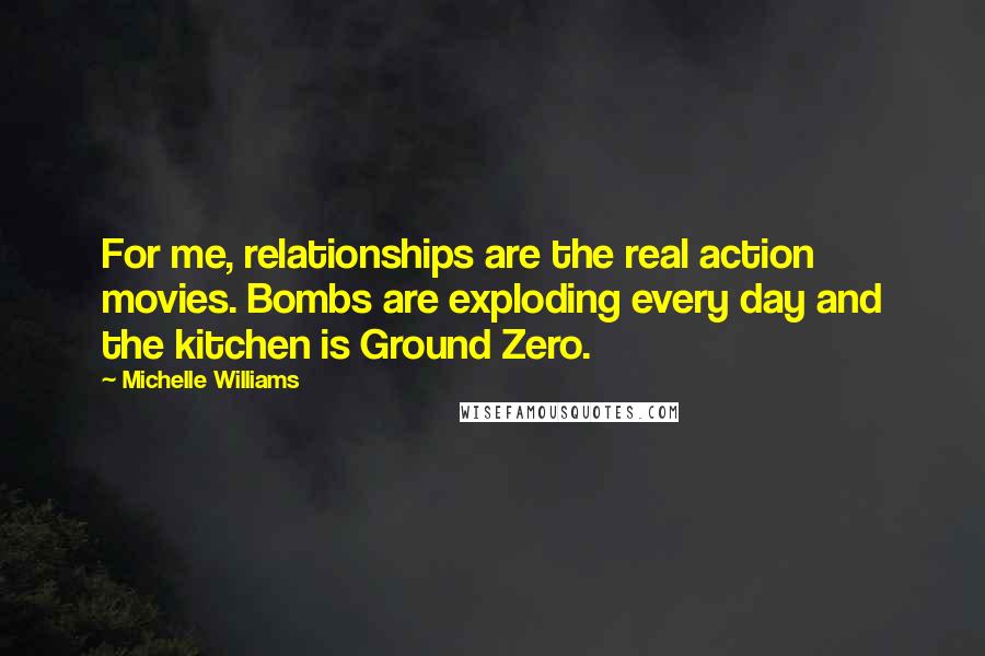 Michelle Williams quotes: For me, relationships are the real action movies. Bombs are exploding every day and the kitchen is Ground Zero.