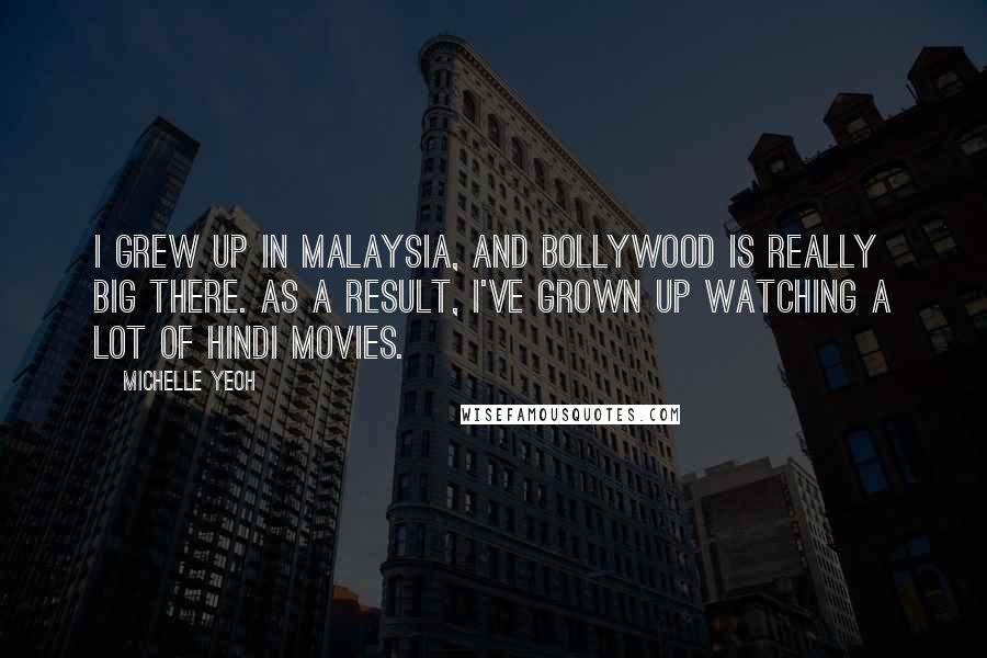 Michelle Yeoh quotes: I grew up in Malaysia, and Bollywood is really big there. As a result, I've grown up watching a lot of Hindi movies. Michelle Yeoh quotes: I grew up in Malaysia, and Bollywood is really big there. As a result, I've grown up watching a lot of Hindi movies.