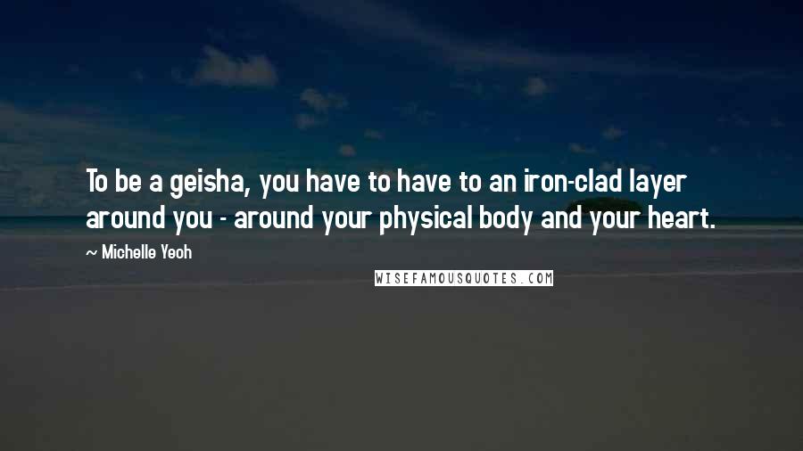 Michelle Yeoh quotes: To be a geisha, you have to have to an iron-clad layer around you - around your physical body and your heart. Michelle Yeoh quotes: To be a geisha, you have to have to an iron-clad layer around you - around your physical body and your heart.