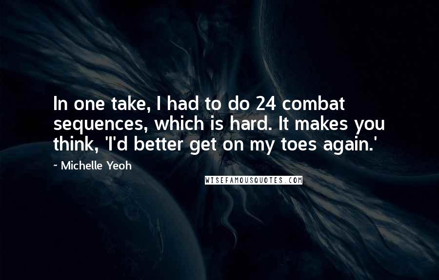 Michelle Yeoh quotes: In one take, I had to do 24 combat sequences, which is hard. It makes you think, 'I'd better get on my toes again.' Michelle Yeoh quotes: In one take, I had to do 24 combat sequences, which is hard. It makes you think, 'I'd better get on my toes again.'