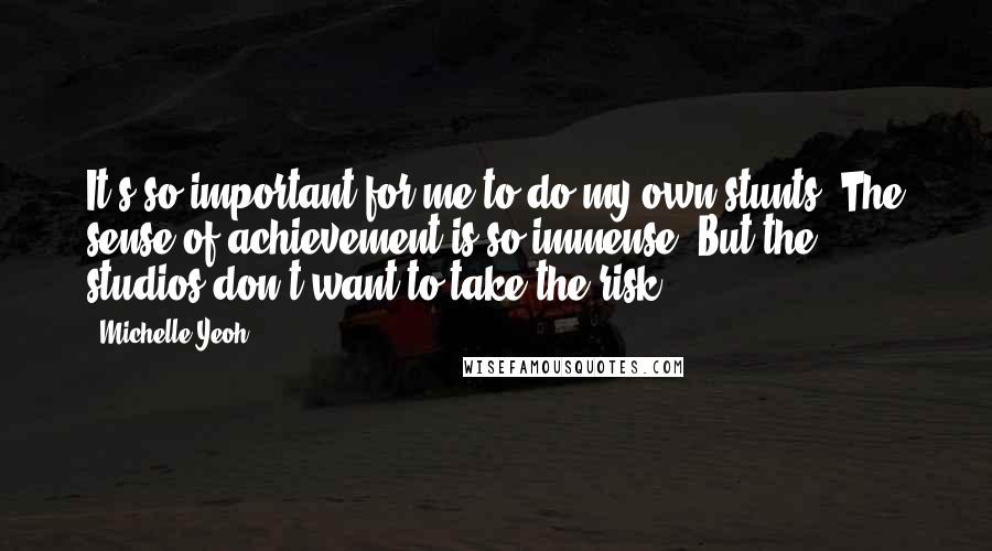 Michelle Yeoh quotes: It's so important for me to do my own stunts. The sense of achievement is so immense. But the studios don't want to take the risk.