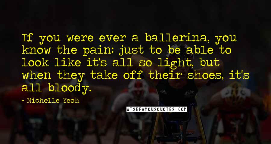 Michelle Yeoh quotes: If you were ever a ballerina, you know the pain: just to be able to look like it's all so light, but when they take off their shoes, it's all