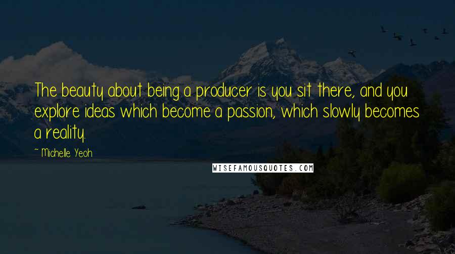 Michelle Yeoh quotes: The beauty about being a producer is you sit there, and you explore ideas which become a passion, which slowly becomes a reality.