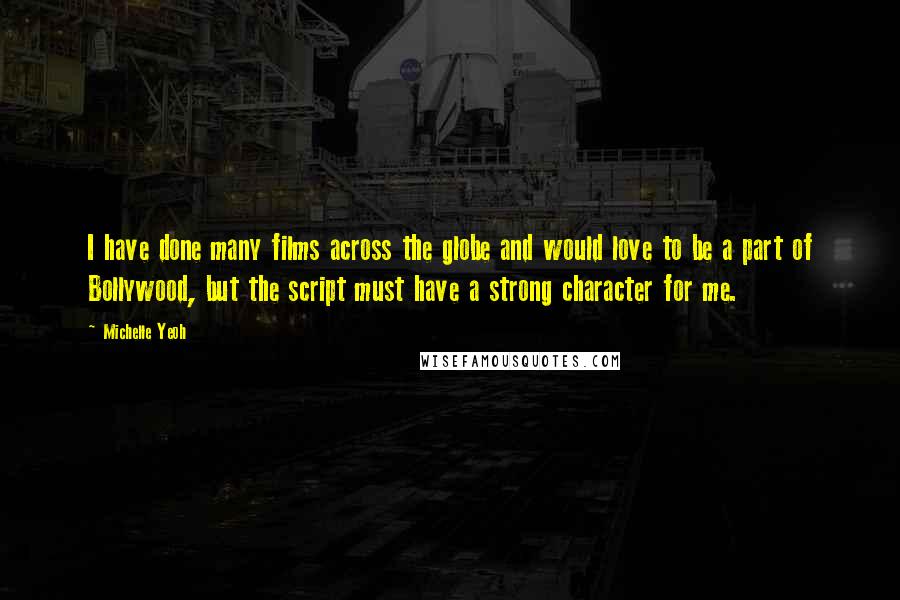 Michelle Yeoh quotes: I have done many films across the globe and would love to be a part of Bollywood, but the script must have a strong character for me. Michelle Yeoh quotes: I have done many films across the globe and would love to be a part of Bollywood, but the script must have a strong character for me.